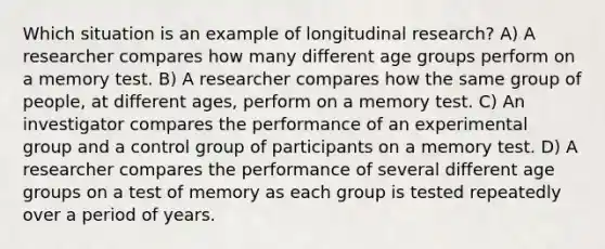 Which situation is an example of longitudinal research? A) A researcher compares how many different age groups perform on a memory test. B) A researcher compares how the same group of people, at different ages, perform on a memory test. C) An investigator compares the performance of an experimental group and a control group of participants on a memory test. D) A researcher compares the performance of several different age groups on a test of memory as each group is tested repeatedly over a period of years.