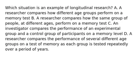 Which situation is an example of longitudinal research? A. A researcher compares how different age groups perform on a memory test B. A researcher compares how the same group of people, at different ages, perform on a memory test C. An investigator compares the performance of an experimental group and a control group of participants on a memory level D. A researcher compares the performance of several different age groups on a test of memory as each group is tested repeatedly over a period of years.