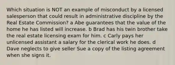 Which situation is NOT an example of misconduct by a licensed salesperson that could result in administrative discipline by the Real Estate Commission? a Abe guarantees that the value of the home he has listed will increase. b Brad has his twin brother take the real estate licensing exam for him. c Carly pays her unlicensed assistant a salary for the clerical work he does. d Dave neglects to give seller Sue a copy of the listing agreement when she signs it.