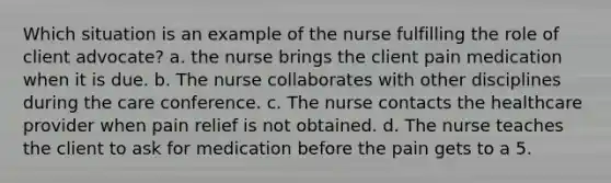 Which situation is an example of the nurse fulfilling the role of client advocate? a. the nurse brings the client pain medication when it is due. b. The nurse collaborates with other disciplines during the care conference. c. The nurse contacts the healthcare provider when pain relief is not obtained. d. The nurse teaches the client to ask for medication before the pain gets to a 5.