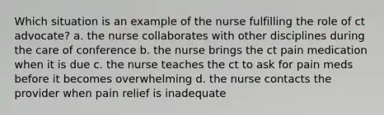 Which situation is an example of the nurse fulfilling the role of ct advocate? a. the nurse collaborates with other disciplines during the care of conference b. the nurse brings the ct pain medication when it is due c. the nurse teaches the ct to ask for pain meds before it becomes overwhelming d. the nurse contacts the provider when pain relief is inadequate