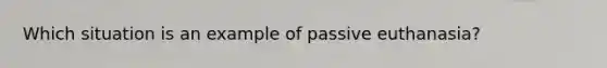 Which situation is an example of passive euthanasia?