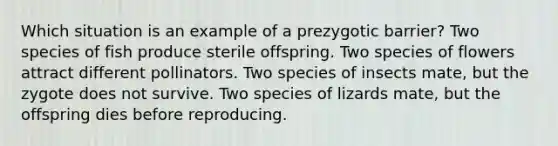 Which situation is an example of a prezygotic barrier? Two species of fish produce sterile offspring. Two species of flowers attract different pollinators. Two species of insects mate, but the zygote does not survive. Two species of lizards mate, but the offspring dies before reproducing.