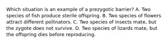 Which situation is an example of a prezygotic barrier? A. Two species of fish produce sterile offspring. B. Two species of flowers attract different pollinators. C. Two species of insects mate, but the zygote does not survive. D. Two species of lizards mate, but the offspring dies before reproducing.