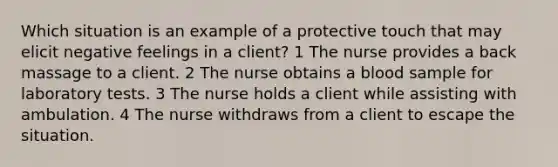 Which situation is an example of a protective touch that may elicit negative feelings in a client? 1 The nurse provides a back massage to a client. 2 The nurse obtains a blood sample for laboratory tests. 3 The nurse holds a client while assisting with ambulation. 4 The nurse withdraws from a client to escape the situation.