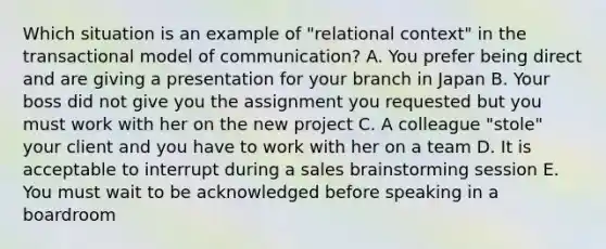 Which situation is an example of​ "relational context" in the transactional model of​ communication? A. You prefer being direct and are giving a presentation for your branch in Japan B. Your boss did not give you the assignment you requested but you must work with her on the new project C. A colleague​ "stole" your client and you have to work with her on a team D. It is acceptable to interrupt during a sales brainstorming session E. You must wait to be acknowledged before speaking in a boardroom