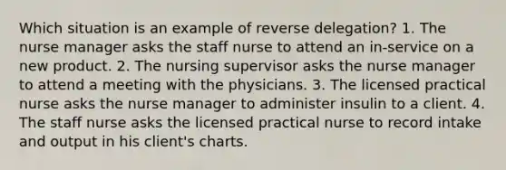 Which situation is an example of reverse delegation? 1. The nurse manager asks the staff nurse to attend an in-service on a new product. 2. The nursing supervisor asks the nurse manager to attend a meeting with the physicians. 3. The licensed practical nurse asks the nurse manager to administer insulin to a client. 4. The staff nurse asks the licensed practical nurse to record intake and output in his client's charts.