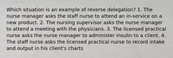 Which situation is an example of reverse delegation? 1. The nurse manager asks the staff nurse to attend an in-service on a new product. 2. The nursing supervisor asks the nurse manager to attend a meeting with the physicians. 3. The licensed practical nurse asks the nurse manager to administer insulin to a client. 4. The staff nurse asks the licensed practical nurse to record intake and output in his client's charts