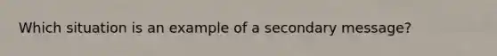 Which situation is an example of a secondary message?