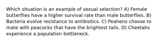 Which situation is an example of sexual selection? A) Female butterflies have a higher survival rate than male butterflies. B) Bacteria evolve resistance to antibiotics. C) Peahens choose to mate with peacocks that have the brightest tails. D) Cheetahs experience a population bottleneck.