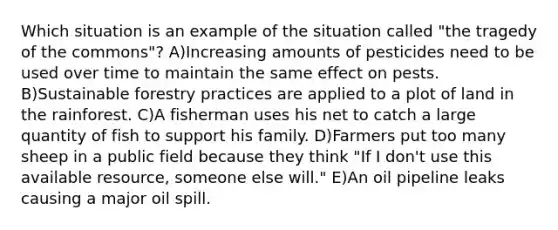 Which situation is an example of the situation called "the tragedy of the commons"? A)Increasing amounts of pesticides need to be used over time to maintain the same effect on pests. B)Sustainable forestry practices are applied to a plot of land in the rainforest. C)A fisherman uses his net to catch a large quantity of fish to support his family. D)Farmers put too many sheep in a public field because they think "If I don't use this available resource, someone else will." E)An oil pipeline leaks causing a major oil spill.