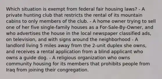 Which situation is exempt from federal fair housing laws? - A private hunting club that restricts the rental of its mountain cabins to only members of the club. - A home owner trying to sell one of her five single-family houses as a For-Sale-By-Owner, and who advertises the house in the local newspaper classified ads, on television, and with signs around the neighborhood - A landlord living 5 miles away from the 2-unit duplex she owns, and receives a rental application from a blind applicant who owns a guide dog. - A religious organization who owns community housing for its members that prohibits people from Iraq from joining their congregation.