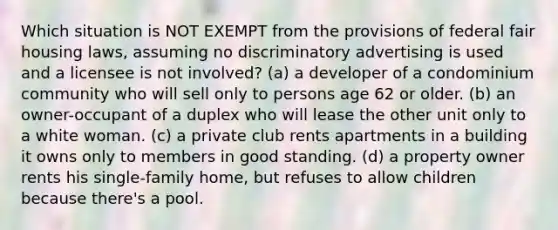 Which situation is NOT EXEMPT from the provisions of federal fair housing laws, assuming no discriminatory advertising is used and a licensee is not involved? (a) a developer of a condominium community who will sell only to persons age 62 or older. (b) an owner-occupant of a duplex who will lease the other unit only to a white woman. (c) a private club rents apartments in a building it owns only to members in good standing. (d) a property owner rents his single-family home, but refuses to allow children because there's a pool.