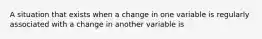 A situation that exists when a change in one variable is regularly associated with a change in another variable is