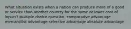 What situation exists when a nation can produce more of a good or service than another country for the same or lower cost of inputs? Multiple choice question. comparative advantage mercantilist advantage selective advantage absolute advantage