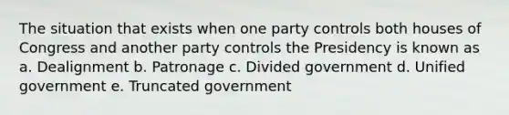 The situation that exists when one party controls both houses of Congress and another party controls the Presidency is known as a. Dealignment b. Patronage c. Divided government d. Unified government e. Truncated government