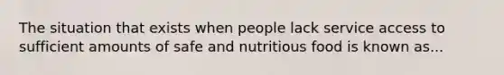 The situation that exists when people lack service access to sufficient amounts of safe and nutritious food is known as...