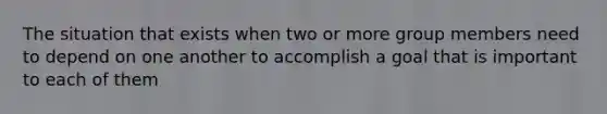 The situation that exists when two or more group members need to depend on one another to accomplish a goal that is important to each of them