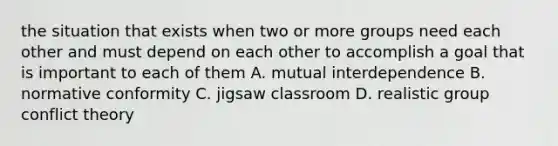 the situation that exists when two or more groups need each other and must depend on each other to accomplish a goal that is important to each of them A. mutual interdependence B. normative conformity C. jigsaw classroom D. realistic group conflict theory