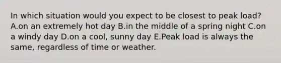 In which situation would you expect to be closest to peak load? A.on an extremely hot day B.in the middle of a spring night C.on a windy day D.on a cool, sunny day E.Peak load is always the same, regardless of time or weather.