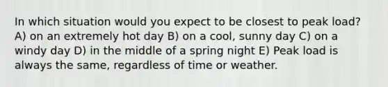 In which situation would you expect to be closest to peak load? A) on an extremely hot day B) on a cool, sunny day C) on a windy day D) in the middle of a spring night E) Peak load is always the same, regardless of time or weather.