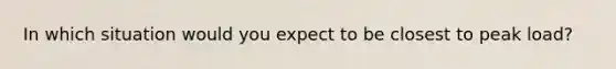 In which situation would you expect to be closest to peak load?