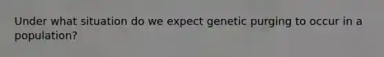 Under what situation do we expect genetic purging to occur in a population?