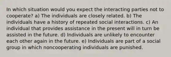 In which situation would you expect the interacting parties not to cooperate? a) The individuals are closely related. b) The individuals have a history of repeated social interactions. c) An individual that provides assistance in the present will in turn be assisted in the future. d) Individuals are unlikely to encounter each other again in the future. e) Individuals are part of a social group in which noncooperating individuals are punished.