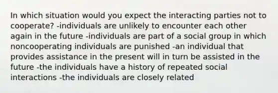 In which situation would you expect the interacting parties not to cooperate? -individuals are unlikely to encounter each other again in the future -individuals are part of a social group in which noncooperating individuals are punished -an individual that provides assistance in the present will in turn be assisted in the future -the individuals have a history of repeated social interactions -the individuals are closely related