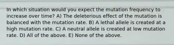 In which situation would you expect the mutation frequency to increase over time? A) The deleterious effect of the mutation is balanced with the mutation rate. B) A lethal allele is created at a high mutation rate. C) A neutral allele is created at low mutation rate. D) All of the above. E) None of the above.