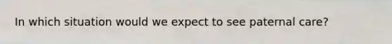 In which situation would we expect to see paternal care?