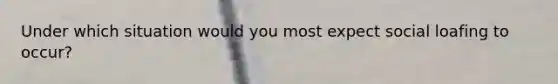Under which situation would you most expect social loafing to occur?