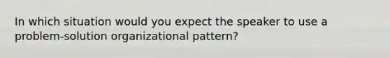 In which situation would you expect the speaker to use a problem-solution organizational pattern?