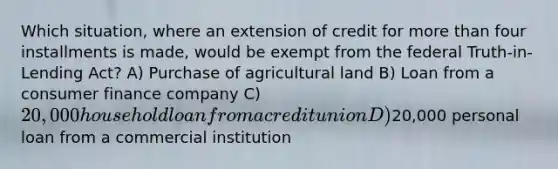 Which situation, where an extension of credit for more than four installments is made, would be exempt from the federal Truth-in-Lending Act? A) Purchase of agricultural land B) Loan from a consumer finance company C) 20,000 household loan from a credit union D)20,000 personal loan from a commercial institution