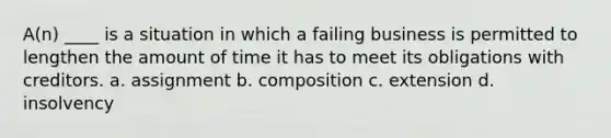 A(n) ____ is a situation in which a failing business is permitted to lengthen the amount of time it has to meet its obligations with creditors. a. assignment b. composition c. extension d. insolvency