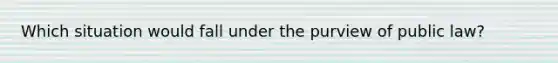 Which situation would fall under the purview of public law?