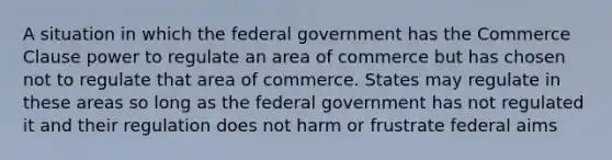 A situation in which the federal government has the Commerce Clause power to regulate an area of commerce but has chosen not to regulate that area of commerce. States may regulate in these areas so long as the federal government has not regulated it and their regulation does not harm or frustrate federal aims