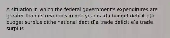 A situation in which the federal government's expenditures are <a href='https://www.questionai.com/knowledge/ktgHnBD4o3-greater-than' class='anchor-knowledge'>greater than</a> its revenues in one year is a)a budget deficit b)a budget surplus c)the national debt d)a trade deficit e)a trade surplus