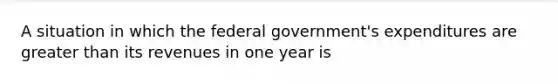 A situation in which the federal government's expenditures are greater than its revenues in one year is