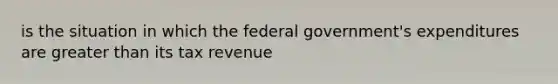 is the situation in which the federal government's expenditures are greater than its tax revenue