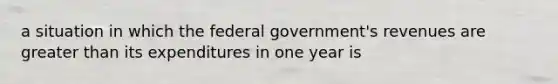 a situation in which the federal government's revenues are greater than its expenditures in one year is