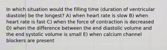 In which situation would the filling time (duration of ventricular diastole) be the longest? A) when heart rate is slow B) when heart rate is fast C) when the force of contraction is decreased D) when the difference between the end diastolic volume and the end systolic volume is small E) when calcium channel blockers are present