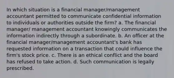 In which situation is a financial manager/management accountant permitted to communicate confidential information to individuals or authorities outside the firm? a. The financial manager/ management accountant knowingly communicates the information indirectly through a subordinate. b. An officer at the financial manager/management accountant's bank has requested information on a transaction that could influence the firm's stock price. c. There is an ethical conflict and the board has refused to take action. d. Such communication is legally prescribed.