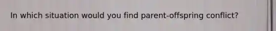In which situation would you find parent-offspring conflict?