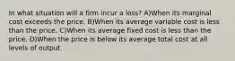 In what situation will a firm incur a loss? A)When its marginal cost exceeds the price. B)When its average variable cost is less than the price. C)When its average fixed cost is less than the price. D)When the price is below its average total cost at all levels of output.