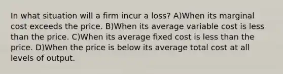 In what situation will a firm incur a loss? A)When its marginal cost exceeds the price. B)When its average variable cost is less than the price. C)When its average fixed cost is less than the price. D)When the price is below its average total cost at all levels of output.