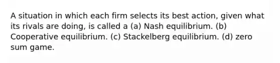 A situation in which each firm selects its best action, given what its rivals are doing, is called a (a) Nash equilibrium. (b) Cooperative equilibrium. (c) Stackelberg equilibrium. (d) zero sum game.