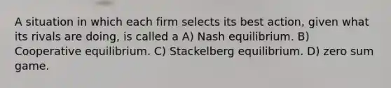 A situation in which each firm selects its best action, given what its rivals are doing, is called a A) Nash equilibrium. B) Cooperative equilibrium. C) Stackelberg equilibrium. D) zero sum game.