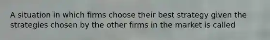 A situation in which firms choose their best strategy given the strategies chosen by the other firms in the market is called