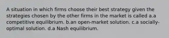 A situation in which firms choose their best strategy given the strategies chosen by the other firms in the market is called a.a competitive equilibrium. b.an open-market solution. c.a socially-optimal solution. d.a Nash equilibrium.